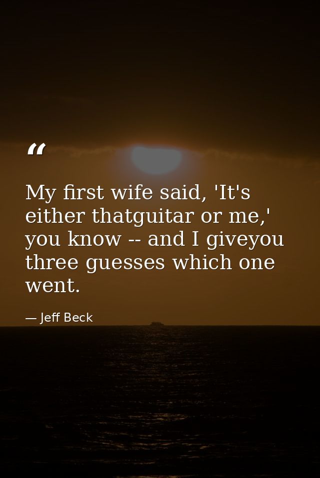 My first wife said, 'It's either thatguitar or me,' you know -- and I giveyou three guesses which one went. — Jeff Beck