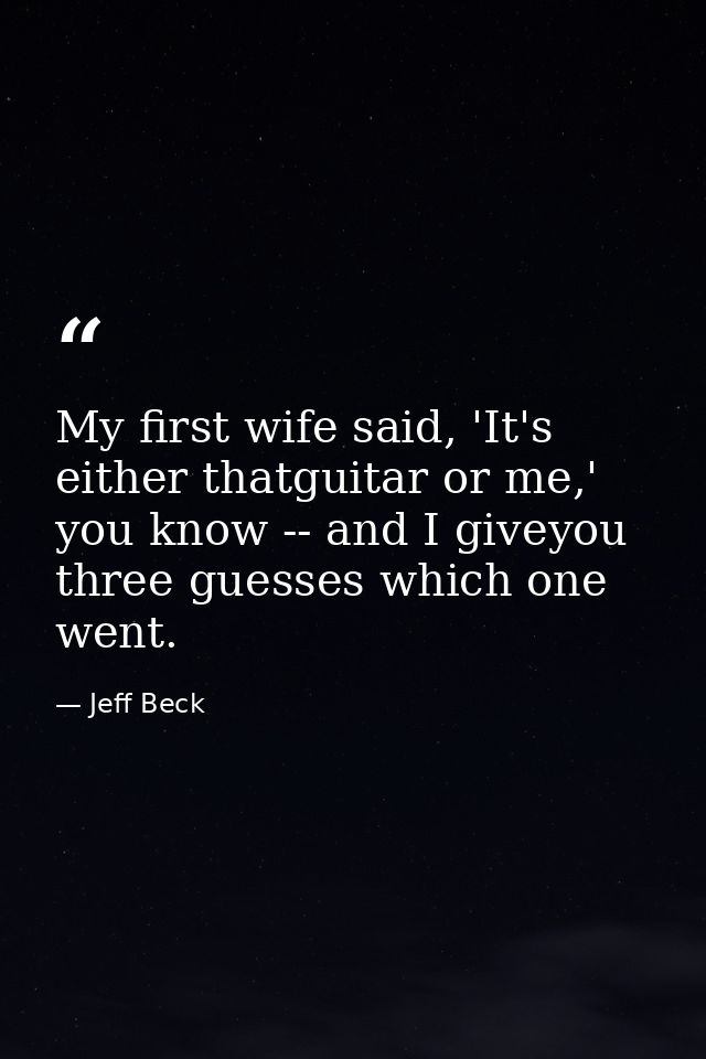 My first wife said, 'It's either thatguitar or me,' you know -- and I giveyou three guesses which one went. — Jeff Beck