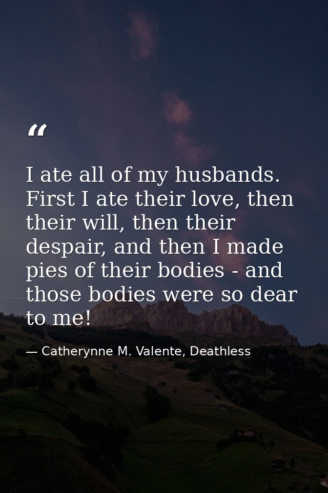 I ate all of my husbands. First I ate their love, then their will, then their despair, and then I made pies of their bod — Catherynne M. Valente, Deathless