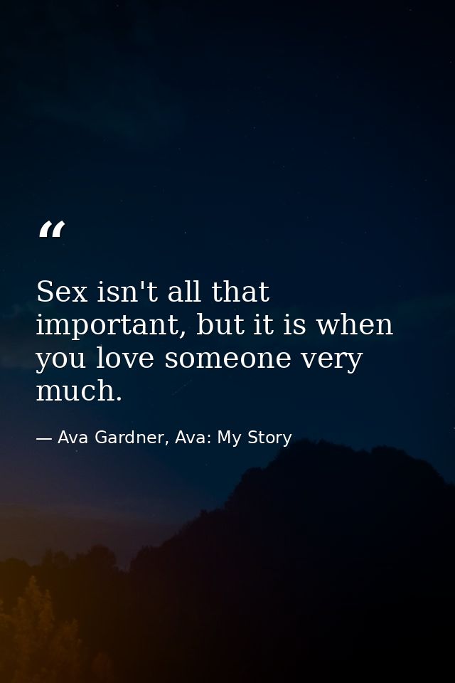 Sex isn't all that important, but it is when you love someone very much. — Ava Gardner, Ava: My Story