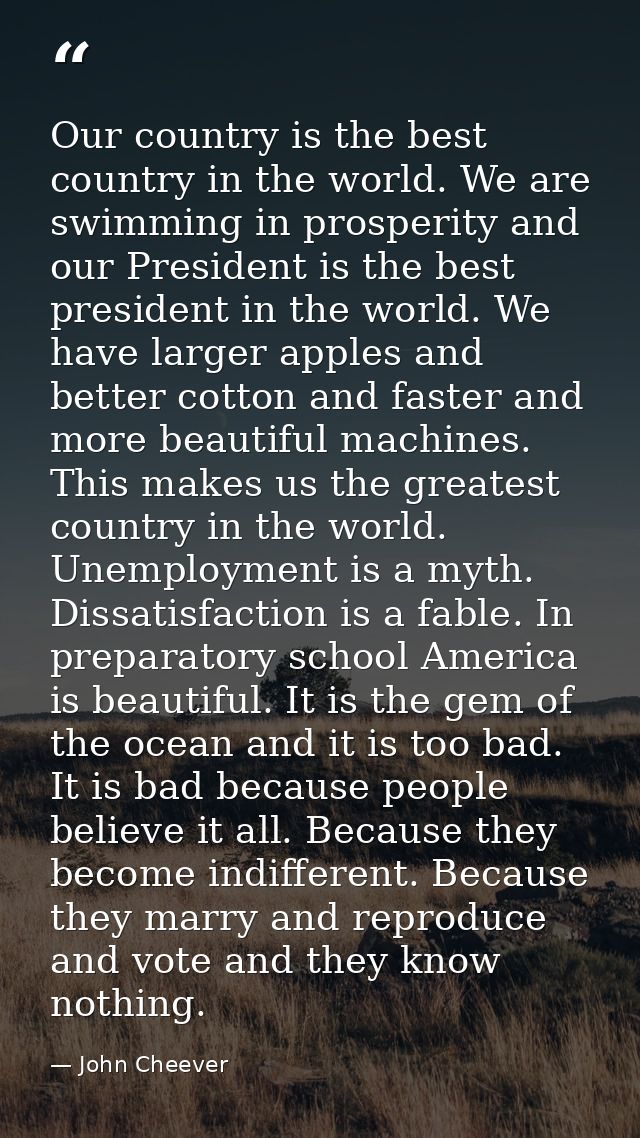 Our country is the best country in the world. We are swimming in prosperity and our President is the best president in t — John Cheever