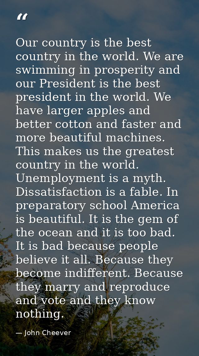 Our country is the best country in the world. We are swimming in prosperity and our President is the best president in t — John Cheever