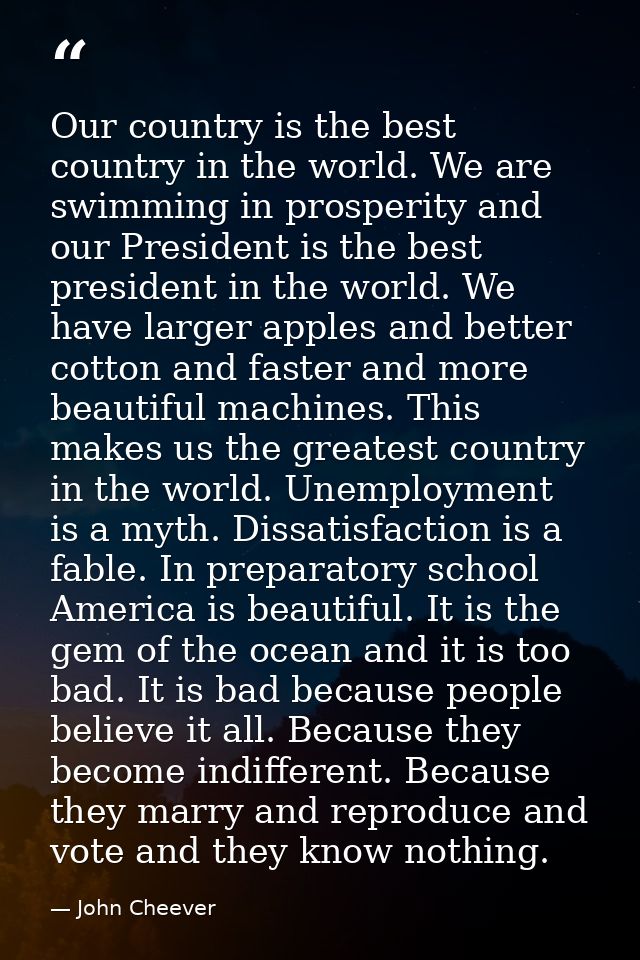 Our country is the best country in the world. We are swimming in prosperity and our President is the best president in t — John Cheever