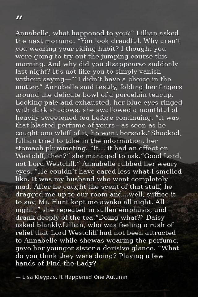 Annabelle, what happened to you?” Lillian asked the next morning. “You look dreadful. Why aren’t you wearing your riding — Lisa Kleypas, It Happened One Autumn