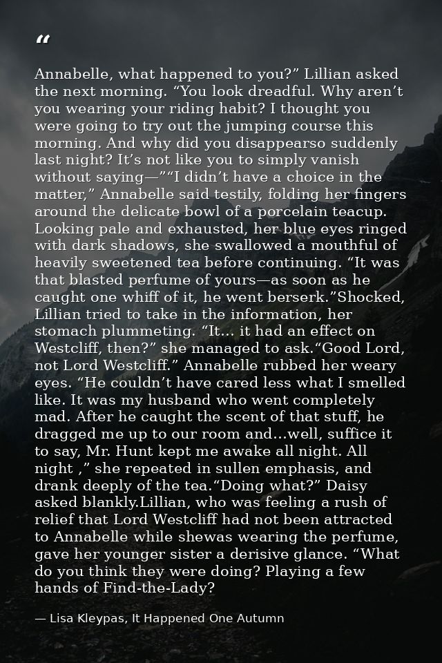 Annabelle, what happened to you?” Lillian asked the next morning. “You look dreadful. Why aren’t you wearing your riding — Lisa Kleypas, It Happened One Autumn