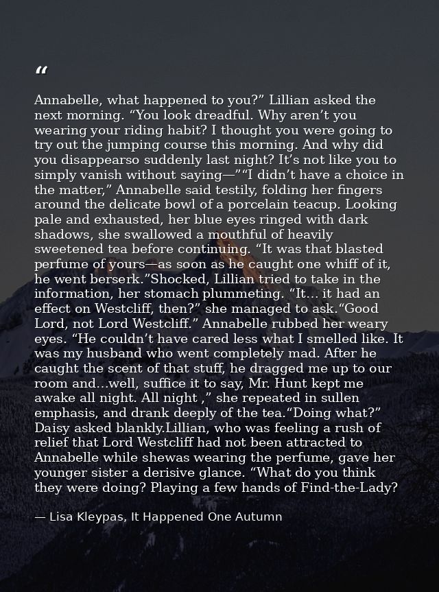 Annabelle, what happened to you?” Lillian asked the next morning. “You look dreadful. Why aren’t you wearing your riding — Lisa Kleypas, It Happened One Autumn