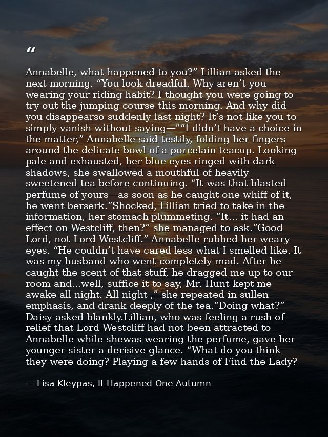 Annabelle, what happened to you?” Lillian asked the next morning. “You look dreadful. Why aren’t you wearing your riding — Lisa Kleypas, It Happened One Autumn