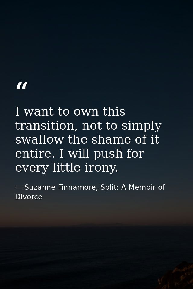 I want to own this transition, not to simply swallow the shame of it entire. I will push for every little irony. — Suzanne Finnamore, Split: A Memoir of Divorce