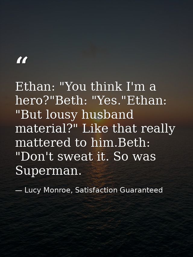 Ethan: "You think I'm a hero?"Beth: "Yes."Ethan: "But lousy husband material?" Like that really mattered to him.Beth: "D — Lucy Monroe, Satisfaction Guaranteed