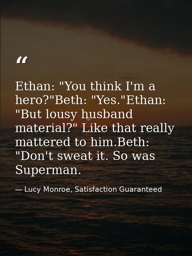 Ethan: "You think I'm a hero?"Beth: "Yes."Ethan: "But lousy husband material?" Like that really mattered to him.Beth: "D — Lucy Monroe, Satisfaction Guaranteed