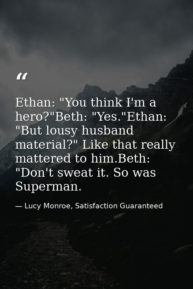 Ethan: "You think I'm a hero?"Beth: "Yes."Ethan: "But lousy husband material?" Like that really mattered to him.Beth: "D — Lucy Monroe, Satisfaction Guaranteed