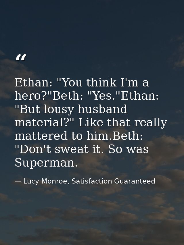 Ethan: "You think I'm a hero?"Beth: "Yes."Ethan: "But lousy husband material?" Like that really mattered to him.Beth: "D — Lucy Monroe, Satisfaction Guaranteed