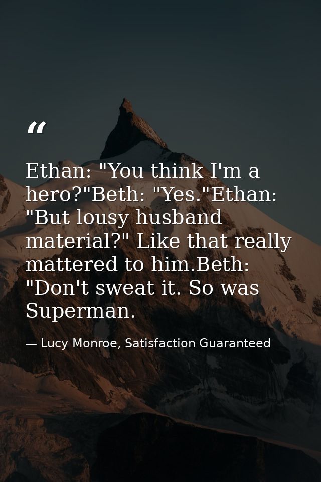 Ethan: "You think I'm a hero?"Beth: "Yes."Ethan: "But lousy husband material?" Like that really mattered to him.Beth: "D — Lucy Monroe, Satisfaction Guaranteed