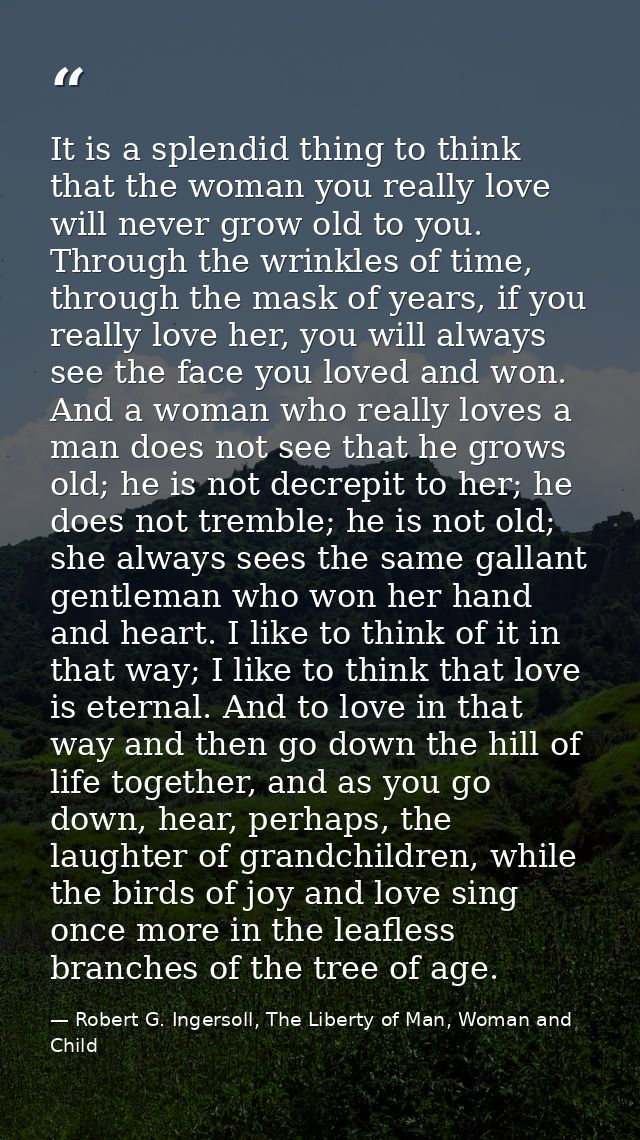 It is a splendid thing to think that the woman you really love will never grow old to you. Through the wrinkles of time, — Robert G. Ingersoll, The Liberty of Man, Woman and Child
