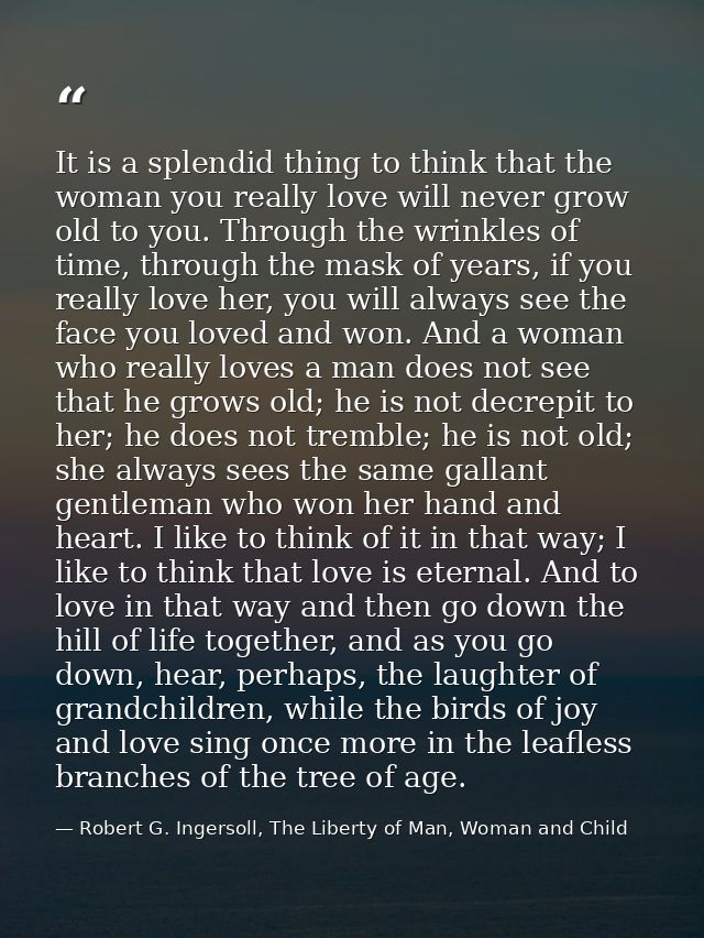 It is a splendid thing to think that the woman you really love will never grow old to you. Through the wrinkles of time, — Robert G. Ingersoll, The Liberty of Man, Woman and Child