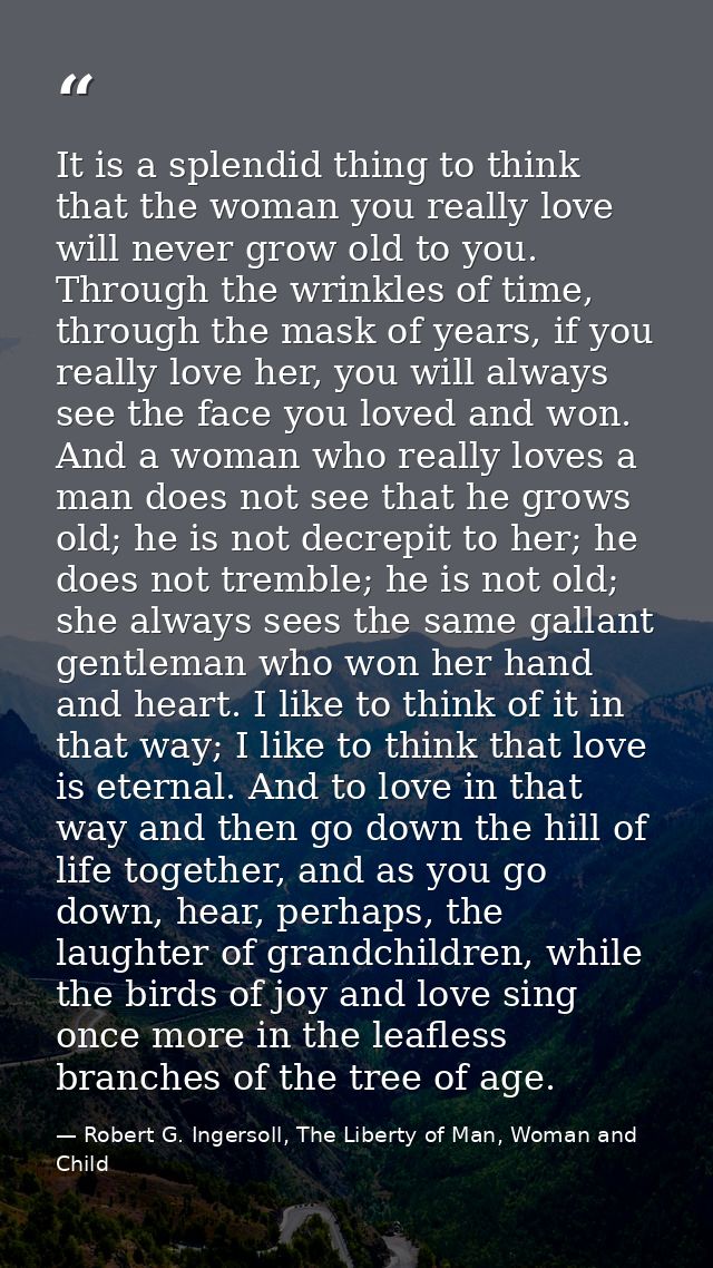 It is a splendid thing to think that the woman you really love will never grow old to you. Through the wrinkles of time, — Robert G. Ingersoll, The Liberty of Man, Woman and Child