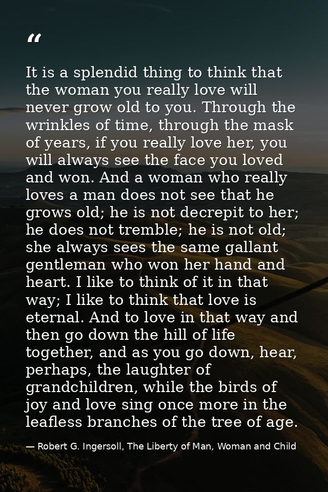 It is a splendid thing to think that the woman you really love will never grow old to you. Through the wrinkles of time, — Robert G. Ingersoll, The Liberty of Man, Woman and Child