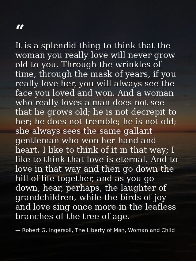 It is a splendid thing to think that the woman you really love will never grow old to you. Through the wrinkles of time, — Robert G. Ingersoll, The Liberty of Man, Woman and Child