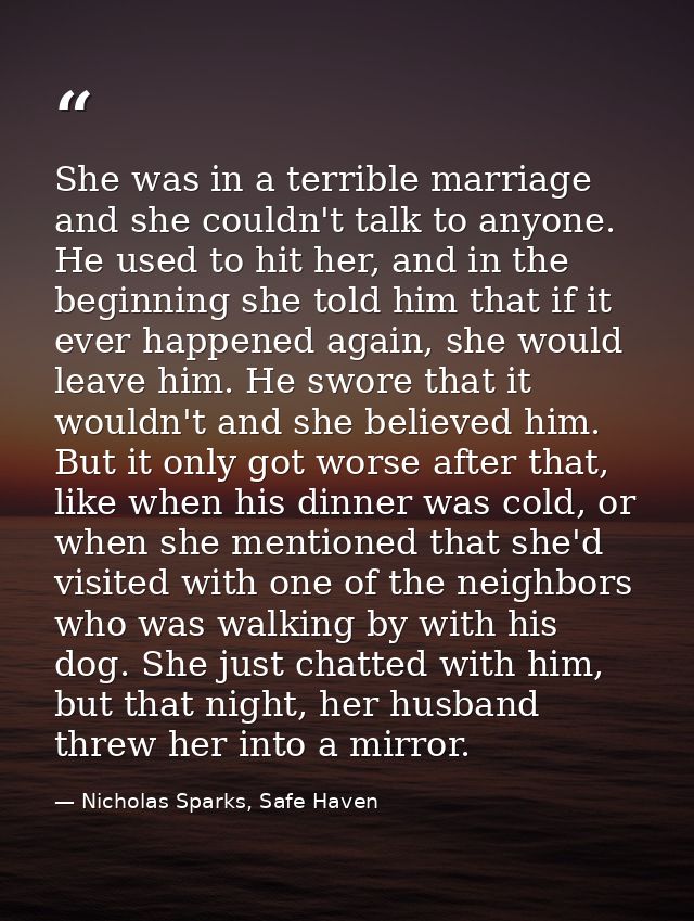 She was in a terrible marriage and she couldn't talk to anyone. He used to hit her, and in the beginning she told him th — Nicholas Sparks, Safe Haven