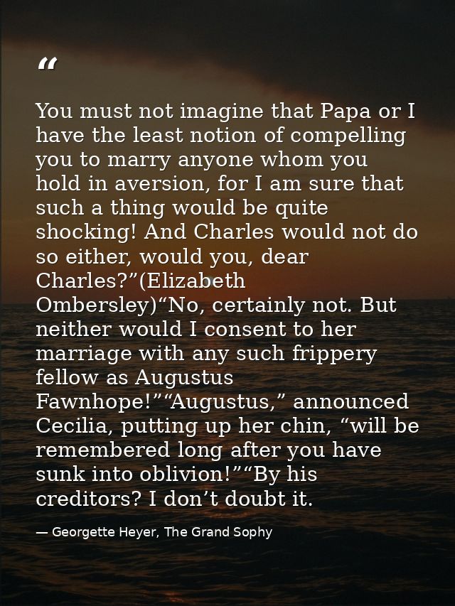 You must not imagine that Papa or I have the least notion of compelling you to marry anyone whom you hold in aversion, f — Georgette Heyer, The Grand Sophy