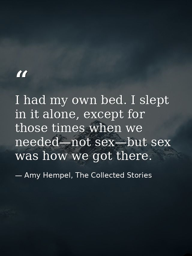 I had my own bed. I slept in it alone, except for those times when we needed—not sex—but sex was how we got there. — Amy Hempel, The Collected Stories