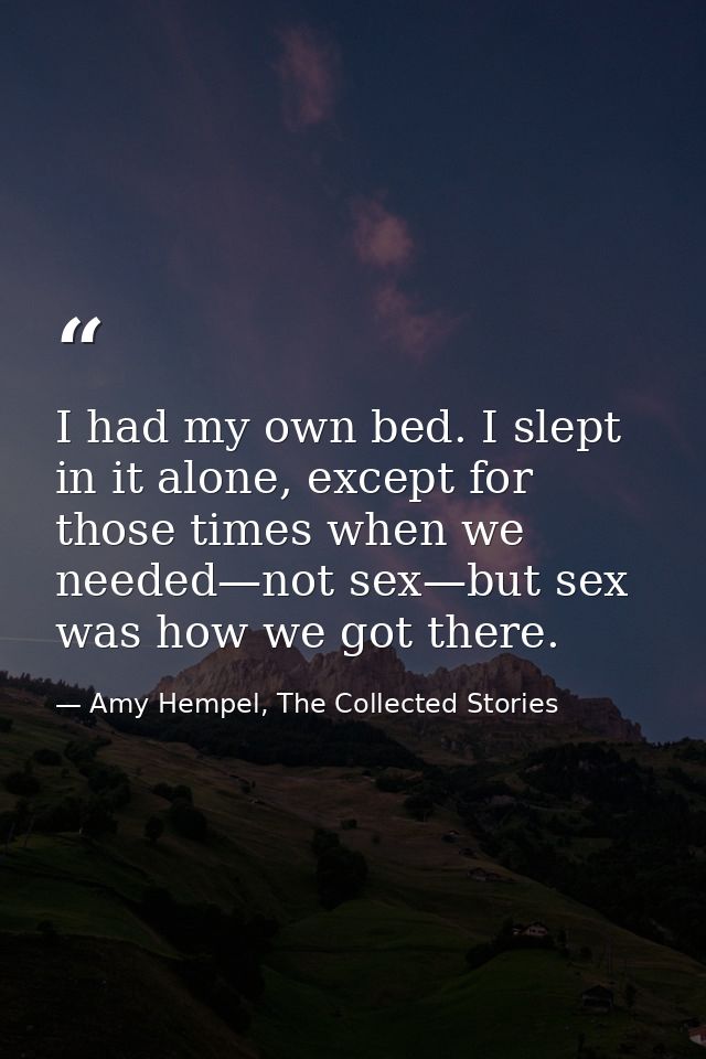 I had my own bed. I slept in it alone, except for those times when we needed—not sex—but sex was how we got there. — Amy Hempel, The Collected Stories