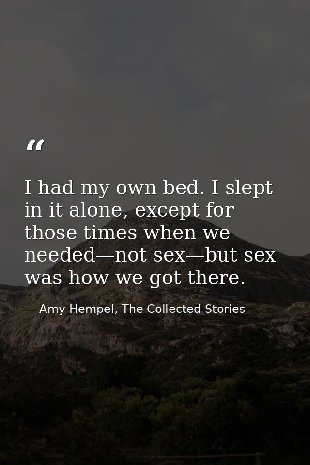 I had my own bed. I slept in it alone, except for those times when we needed—not sex—but sex was how we got there. — Amy Hempel, The Collected Stories