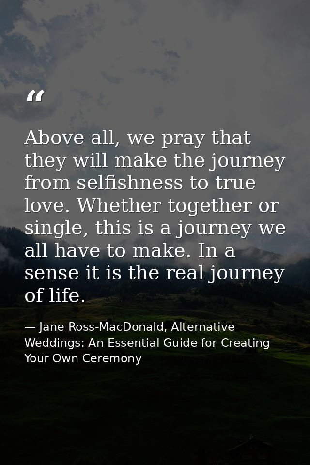 Above all, we pray that they will make the journey from selfishness to true love. Whether together or single, this is a  — Jane Ross-MacDonald, Alternative Weddings: An Essential Guide for Creating Your Own Ceremony