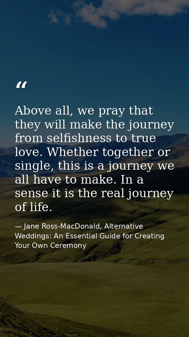 Above all, we pray that they will make the journey from selfishness to true love. Whether together or single, this is a  — Jane Ross-MacDonald, Alternative Weddings: An Essential Guide for Creating Your Own Ceremony