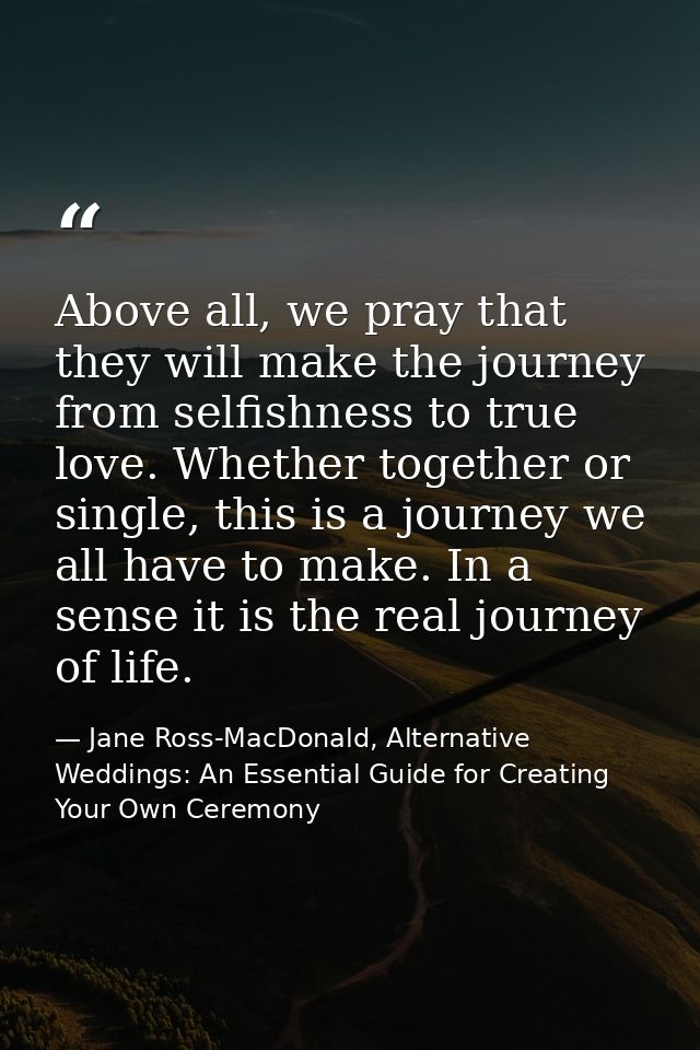 Above all, we pray that they will make the journey from selfishness to true love. Whether together or single, this is a  — Jane Ross-MacDonald, Alternative Weddings: An Essential Guide for Creating Your Own Ceremony