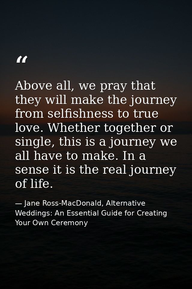 Above all, we pray that they will make the journey from selfishness to true love. Whether together or single, this is a  — Jane Ross-MacDonald, Alternative Weddings: An Essential Guide for Creating Your Own Ceremony