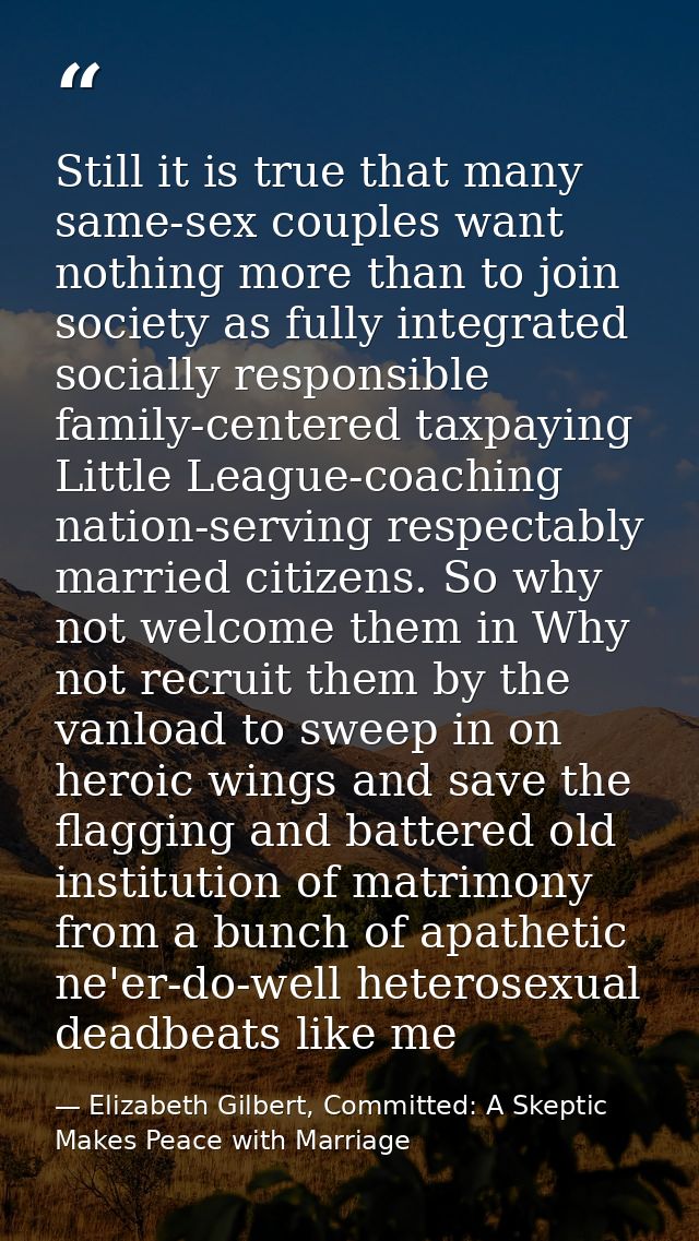 Still it is true that many same-sex couples want nothing more than to join society as fully integrated socially responsi — Elizabeth Gilbert, Committed: A Skeptic Makes Peace with Marriage