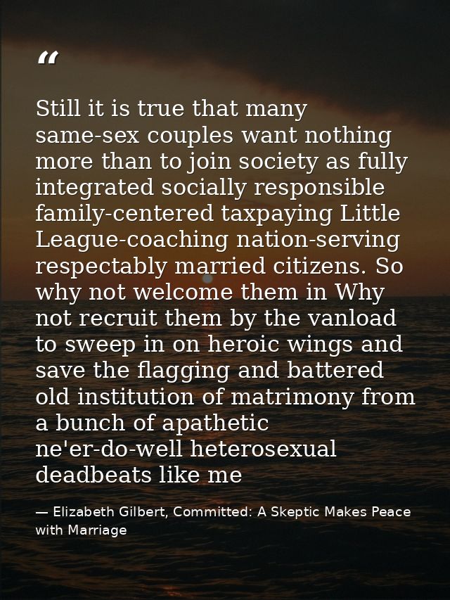 Still it is true that many same-sex couples want nothing more than to join society as fully integrated socially responsi — Elizabeth Gilbert, Committed: A Skeptic Makes Peace with Marriage