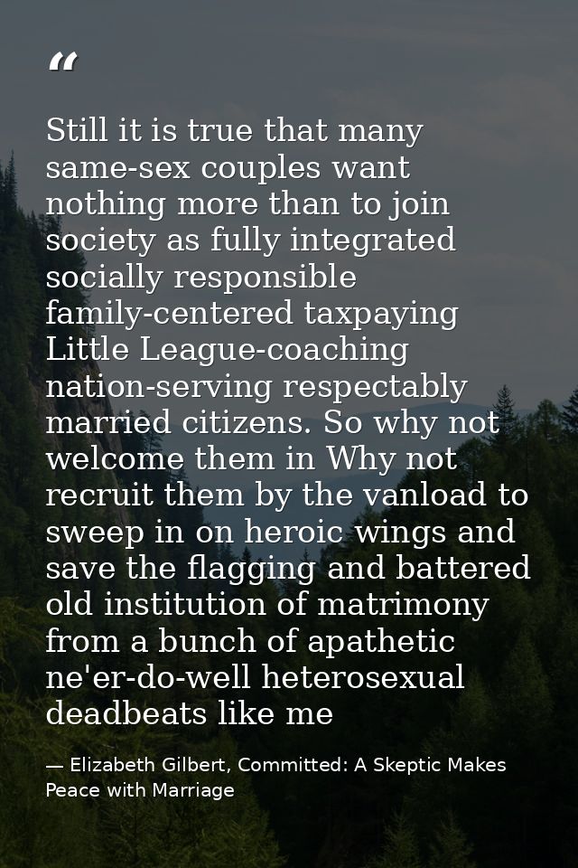 Still it is true that many same-sex couples want nothing more than to join society as fully integrated socially responsi — Elizabeth Gilbert, Committed: A Skeptic Makes Peace with Marriage
