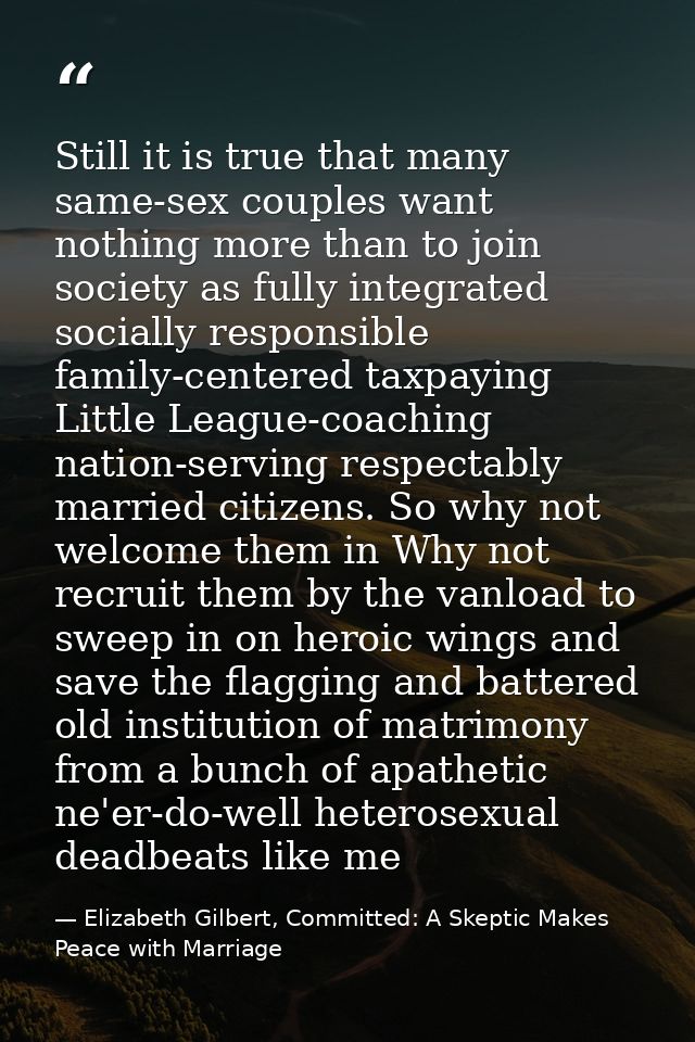 Still it is true that many same-sex couples want nothing more than to join society as fully integrated socially responsi — Elizabeth Gilbert, Committed: A Skeptic Makes Peace with Marriage
