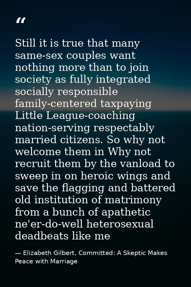 Still it is true that many same-sex couples want nothing more than to join society as fully integrated socially responsi — Elizabeth Gilbert, Committed: A Skeptic Makes Peace with Marriage