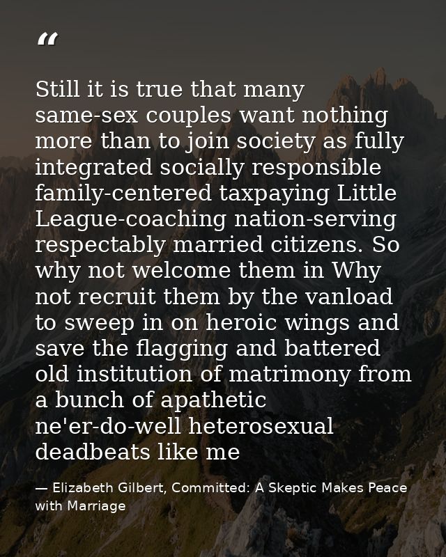 Still it is true that many same-sex couples want nothing more than to join society as fully integrated socially responsi — Elizabeth Gilbert, Committed: A Skeptic Makes Peace with Marriage