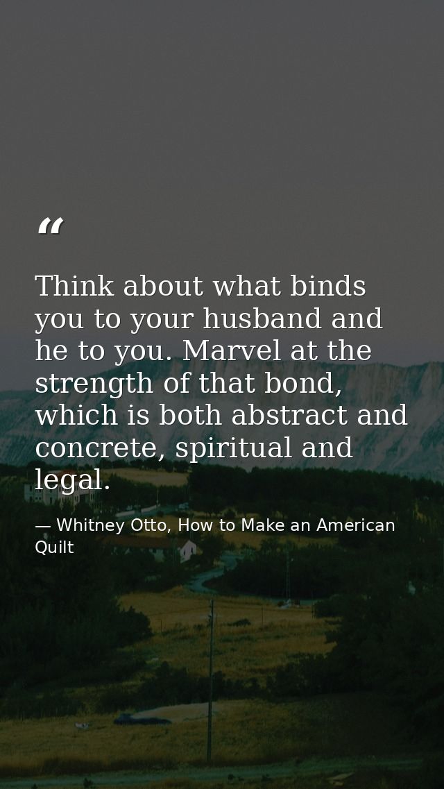 Think about what binds you to your husband and he to you. Marvel at the strength of that bond, which is both abstract an — Whitney Otto, How to Make an American Quilt
