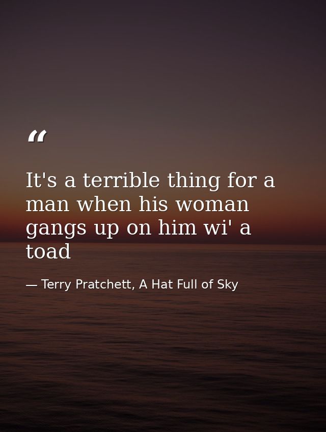 It's a terrible thing for a man when his woman gangs up on him wi' a toad — Terry Pratchett, A Hat Full of Sky