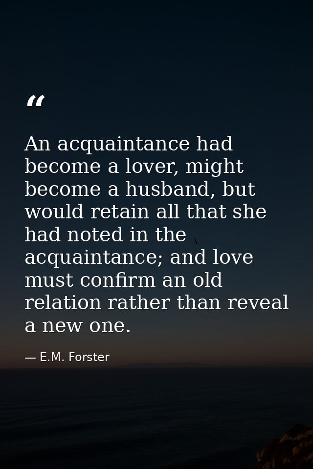An acquaintance had become a lover, might become a husband, but would retain all that she had noted in the acquaintance; — E.M. Forster