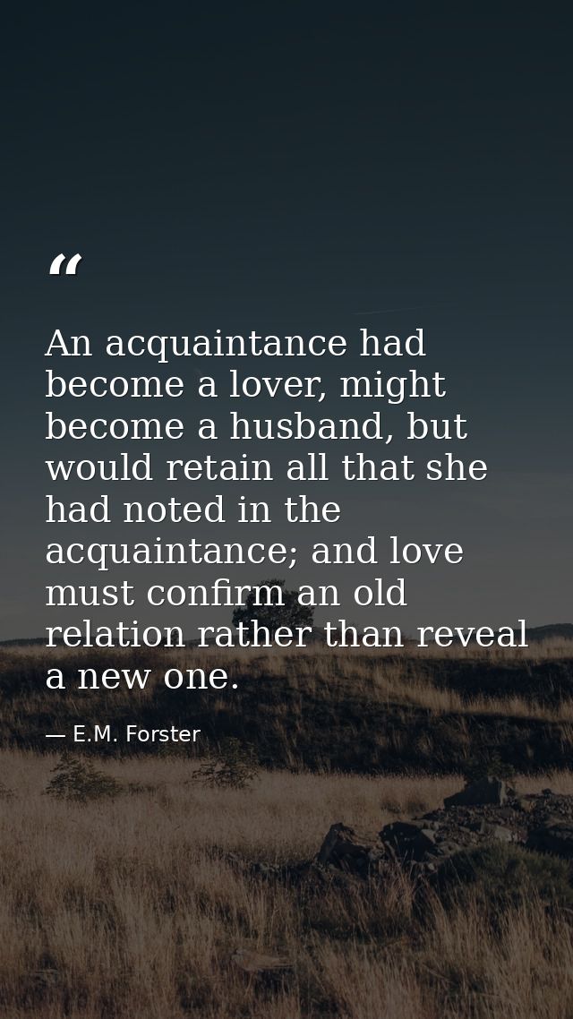 An acquaintance had become a lover, might become a husband, but would retain all that she had noted in the acquaintance; — E.M. Forster