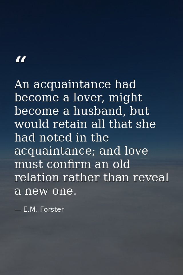 An acquaintance had become a lover, might become a husband, but would retain all that she had noted in the acquaintance; — E.M. Forster