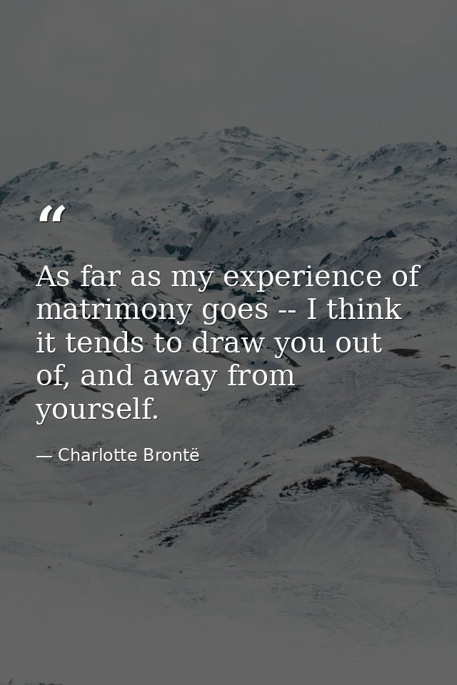 As far as my experience of matrimony goes -- I think it tends to draw you out of, and away from yourself. — Charlotte Brontë