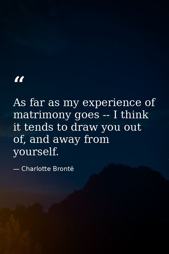 As far as my experience of matrimony goes -- I think it tends to draw you out of, and away from yourself. — Charlotte Brontë