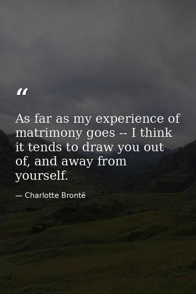 As far as my experience of matrimony goes -- I think it tends to draw you out of, and away from yourself. — Charlotte Brontë
