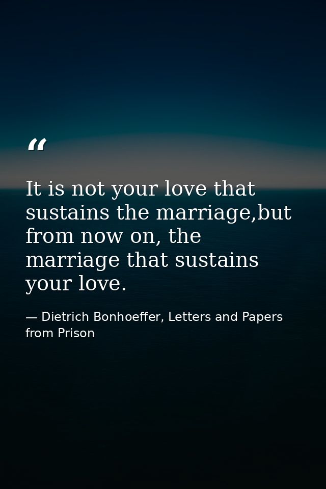 It is not your love that sustains the marriage,but from now on, the marriage that sustains your love. — Dietrich Bonhoeffer, Letters and Papers from Prison