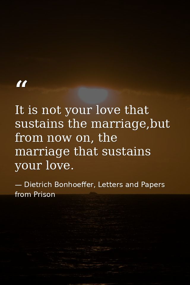 It is not your love that sustains the marriage,but from now on, the marriage that sustains your love. — Dietrich Bonhoeffer, Letters and Papers from Prison