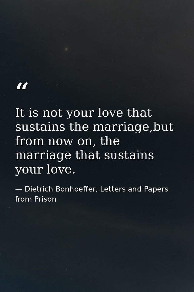 It is not your love that sustains the marriage,but from now on, the marriage that sustains your love. — Dietrich Bonhoeffer, Letters and Papers from Prison