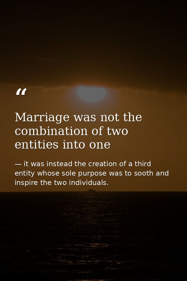 Marriage was not the combination of two entities into one — it was instead the creation of a third entity whose sole purpose was to sooth and inspire the two individuals.