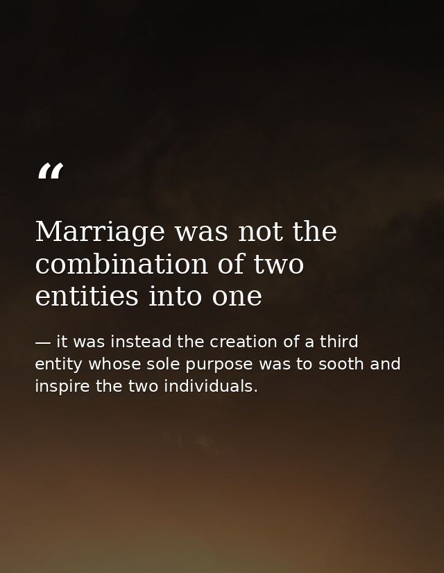 Marriage was not the combination of two entities into one — it was instead the creation of a third entity whose sole purpose was to sooth and inspire the two individuals.